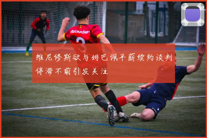 维尼修斯欲与姆巴佩平薪续约谈判停滞不前引发关注
