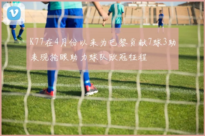 K77在4月份以来为巴黎贡献7球3助表现抢眼助力球队欧冠征程