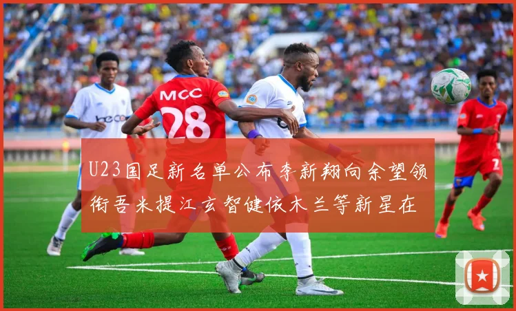 U23国足新名单公布李新翔向余望领衔吾米提江玄智健依木兰等新星在列