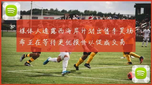媒体人透露西海岸计划出售李昊杨希正在等待更优报价以促成交易