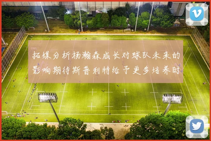 拓媒分析杨瀚森成长对球队未来的影响期待斯普利特给予更多培养时间