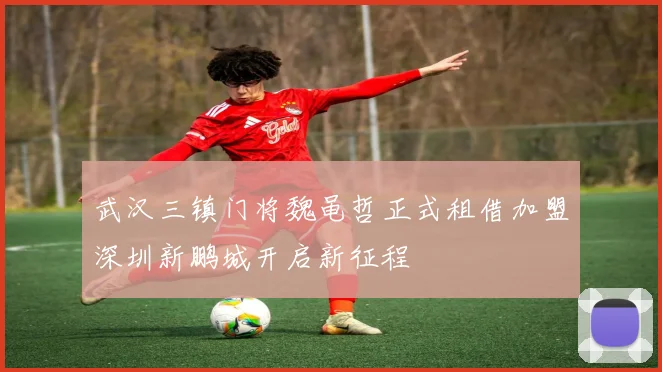 武汉三镇门将魏黾哲正式租借加盟深圳新鹏城开启新征程