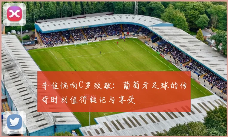 李佳悦向C罗致敬：葡萄牙足球的传奇时刻值得铭记与享受