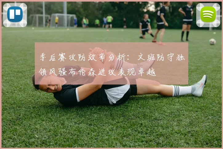 季后赛攻防效率分析：文班防守独领风骚布伦森进攻表现卓越
