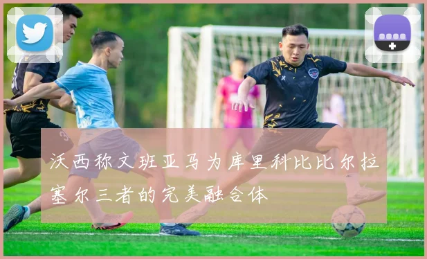 沃西称文班亚马为库里科比比尔拉塞尔三者的完美融合体