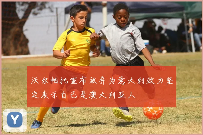 沃尔帕托宣布放弃为意大利效力坚定表示自己是澳大利亚人