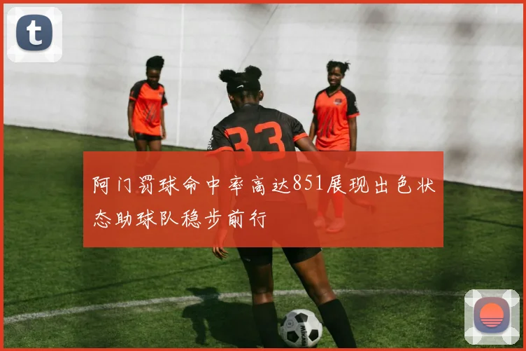阿门罚球命中率高达851展现出色状态助球队稳步前行