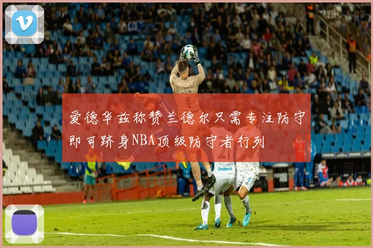 爱德华兹称赞兰德尔只需专注防守即可跻身NBA顶级防守者行列